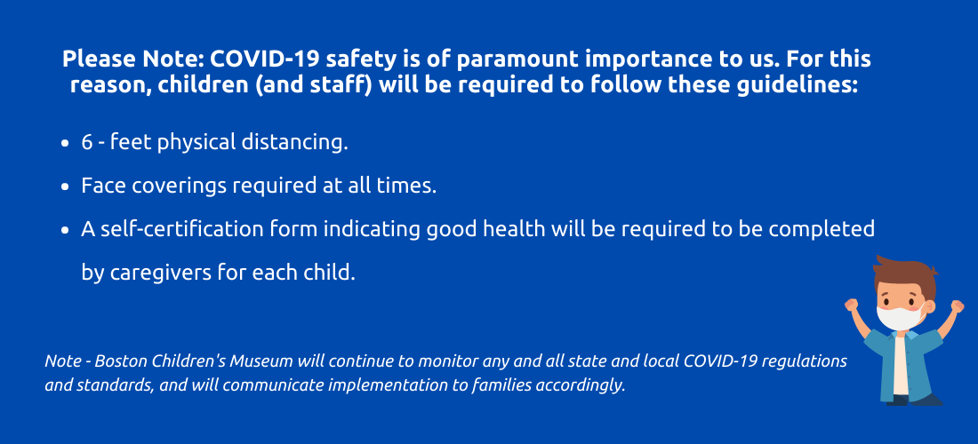 Please note: Covid nineteen safety is of paramount importance to us. For this reason, campers and staff will be required to follow these guidelines. six fee physical distancing. face coverings required at times. a self certification form indicating good health will be required to be completed by caregivers for each child. Note - Boston Children's Museum will continue to monitor any and all state and local covid nineteen regulations and standards, and will communicate implementation to families accordingly.